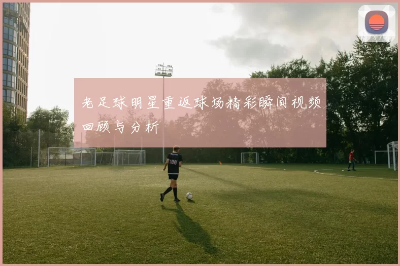 老足球明星重返球场精彩瞬间视频回顾与分析