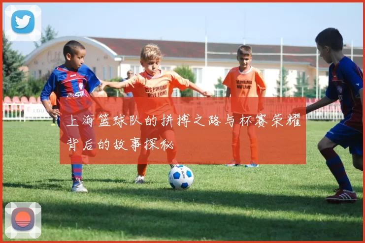 上海篮球队的拼搏之路与杯赛荣耀背后的故事探秘