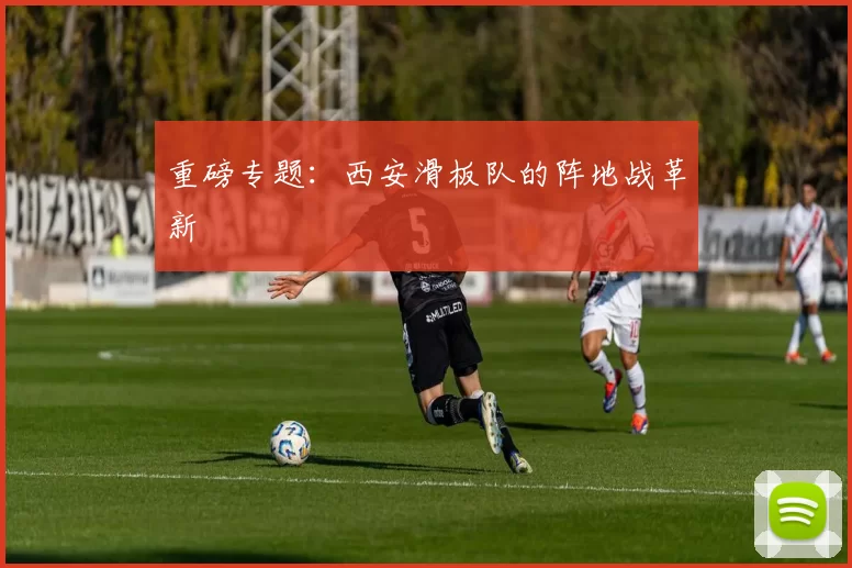 重磅专题：西安滑板队的阵地战革新