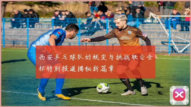 西安乒乓球队的蜕变与挑战联合会杯特别报道揭秘新篇章