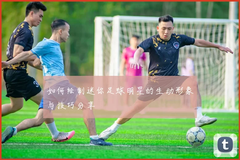 如何绘制迷你足球明星的生动形象与技巧分享