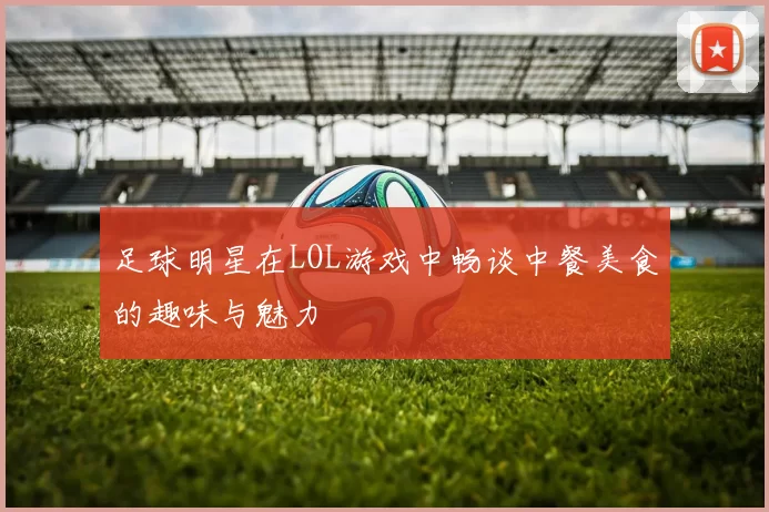 足球明星在LOL游戏中畅谈中餐美食的趣味与魅力
