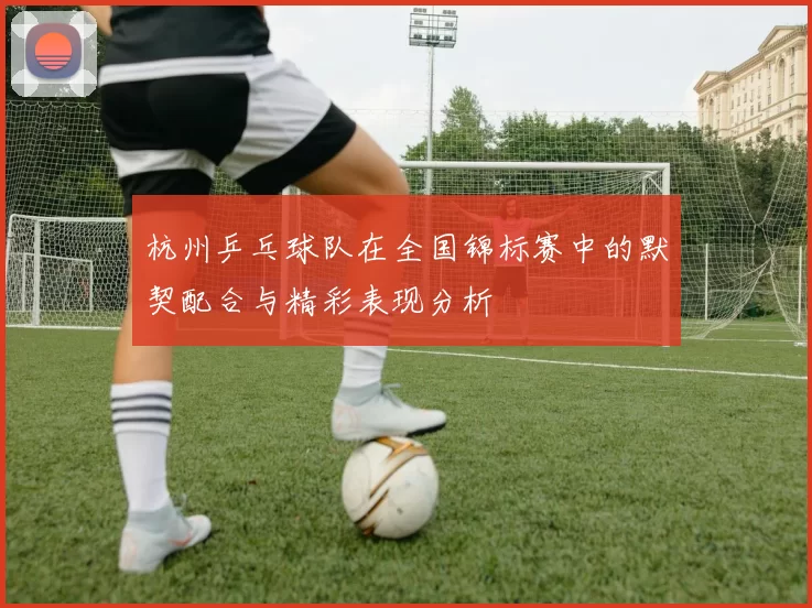 杭州乒乓球队在全国锦标赛中的默契配合与精彩表现分析